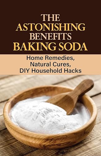 The Astonishing Benefits Baking Soda: Home Remedies, Natural Cures, DIY Household Hacks: Personal Care With Baking Soda