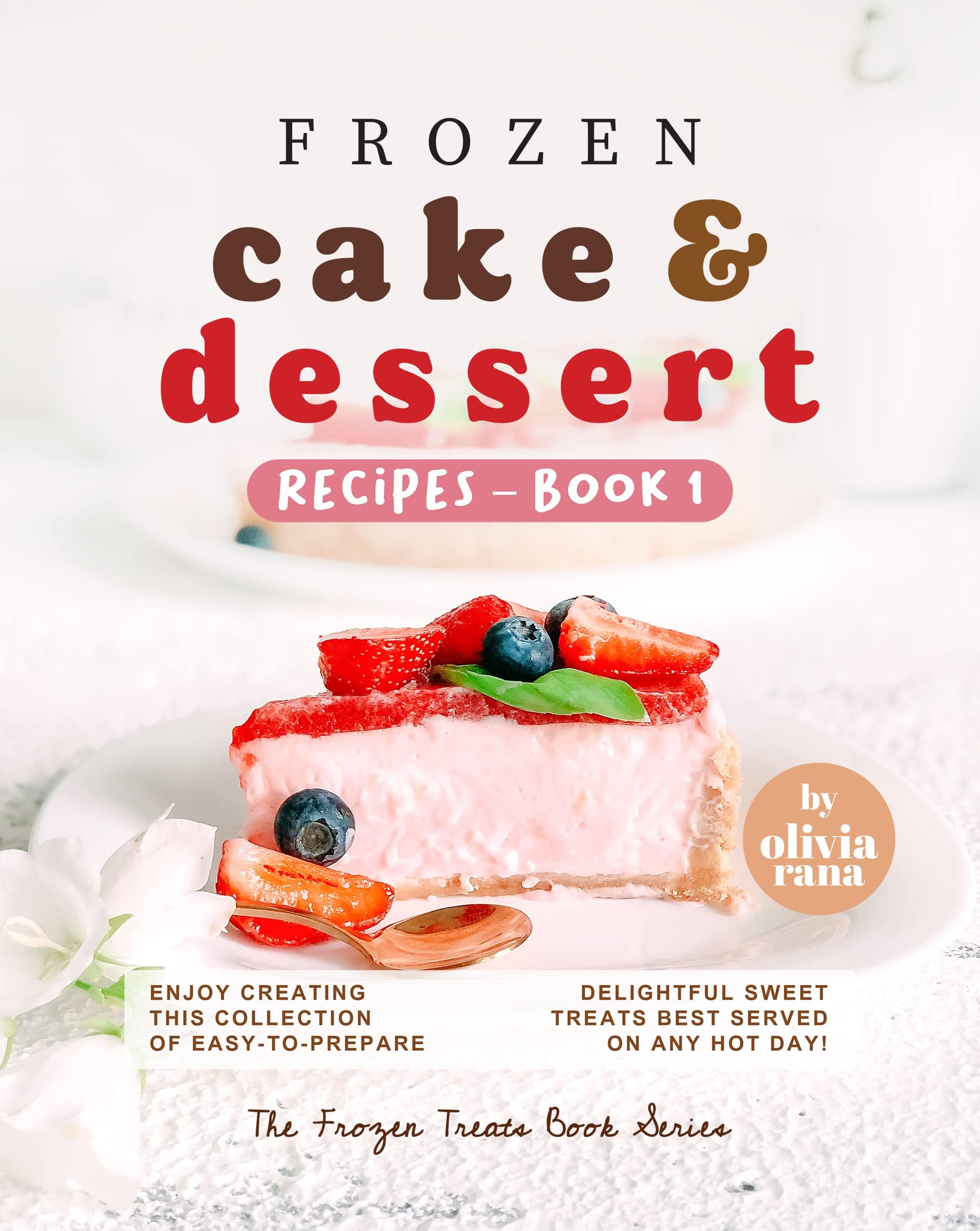 Frozen Cake & Dessert Recipes – Book 1: Enjoy Creating this Collection of Easy-to-Prepare Delightful Sweet Treats Best Served on any Hot Day! (The Frozen Treats Book Series)