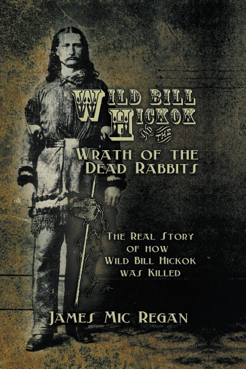 Wild Bill Hickok and the Wrath of the Dead Rabbits: The Real Story of How Wild Bill Hickok was Killed