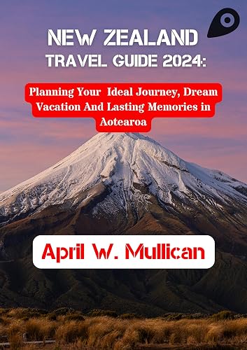 NEW ZEALAND TRAVEL GUIDE 2024: Planning Your Ideal Journey, Dream Vacation And Lasting Memories in Aotearoa