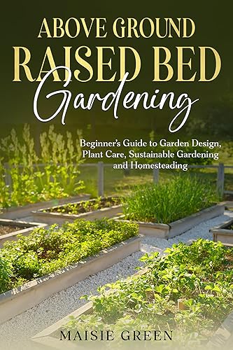 Above Ground Raised Bed Gardening: Beginner's Guide to Garden Design, Plant Care, Sustainable Gardening and Homesteading