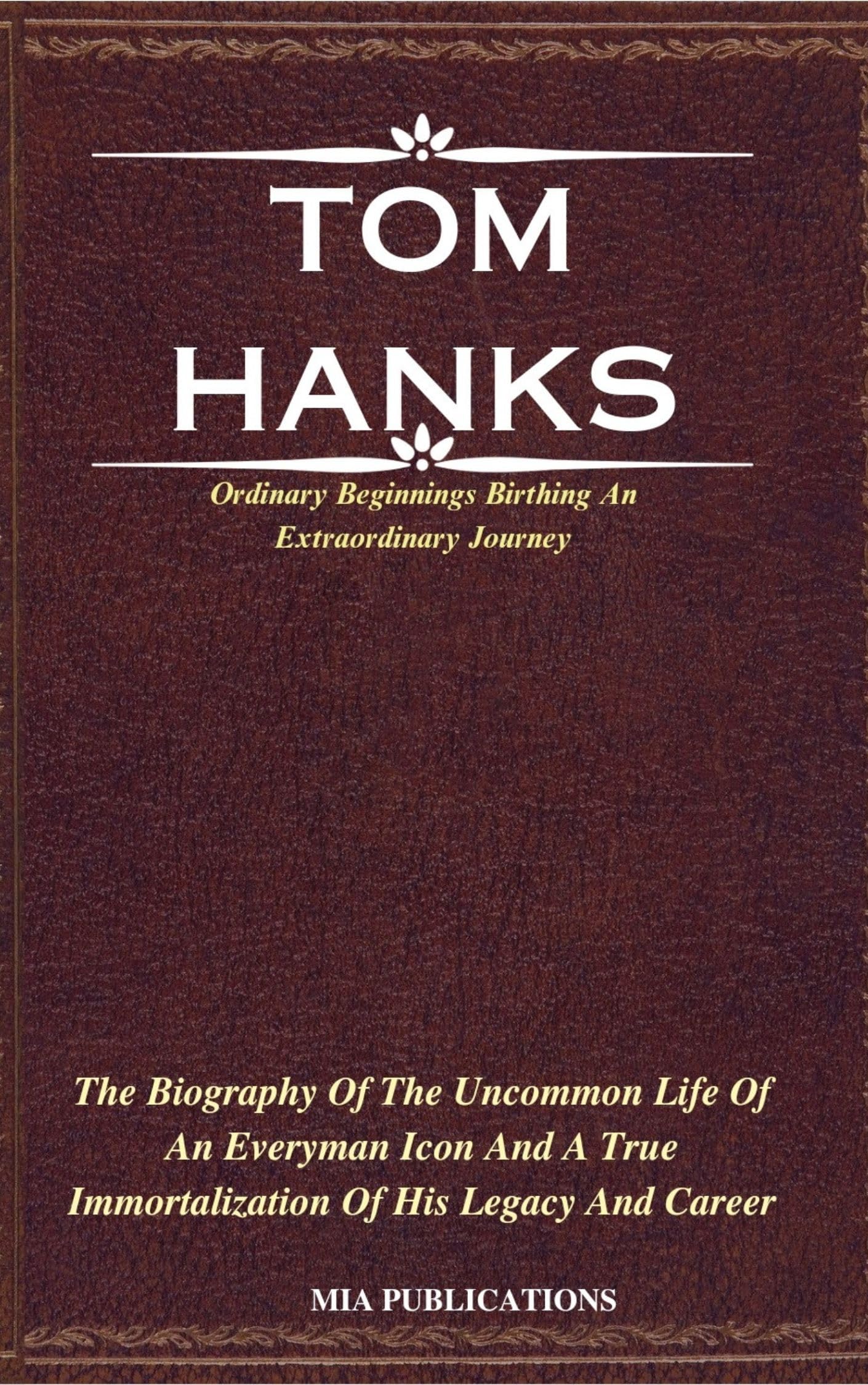 TOM HANKS: The Biography Of The Uncommon Life Of An Everyman Icon And A True Immortalization Of His Legacy And Career