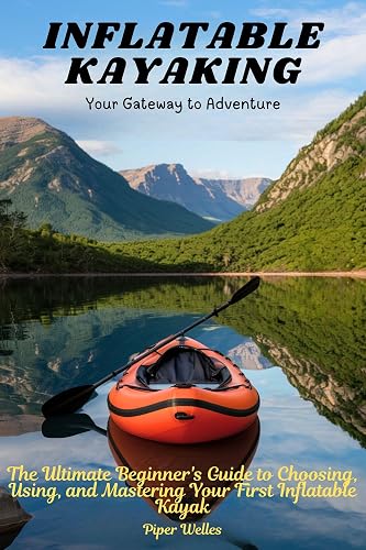 INFLATABLE KAYAKING: Your Gateway to Adventure: The Ultimate Beginner's Guide to Choosing, Using, and Mastering Your First Inflatable Kayak