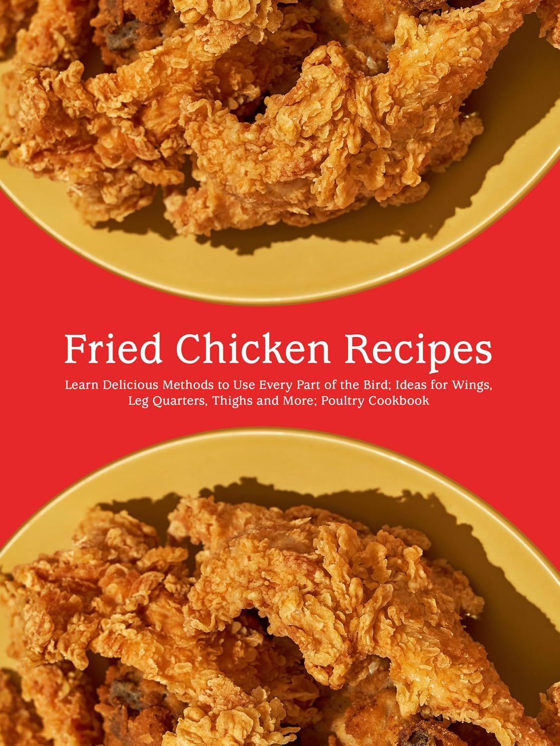 Fried Chicken Recipes: Learn Delicious Methods to Use Every Part of the Bird; Ideas for Wings, Leg Quarters, Thighs and More; Poultry Cookbook