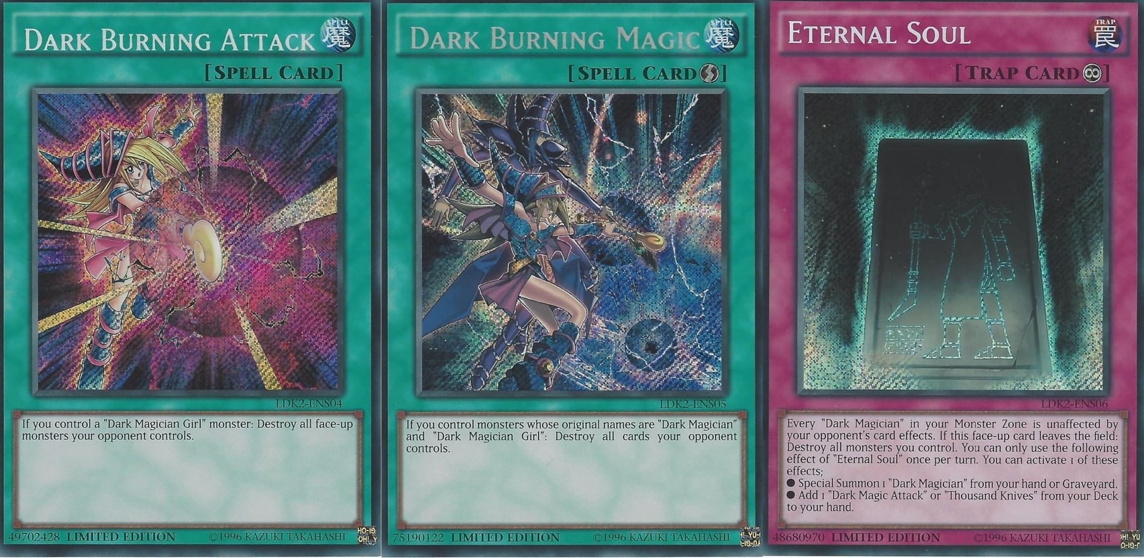 3 Secret Rare Legendary Dark Magician and Dark Magician Girl Cards : LDK2-ENS05 Dark Burning Magic, LDK2-ENS04 Dark Burning Attack, LDK2-ENS06 Eternal Soul