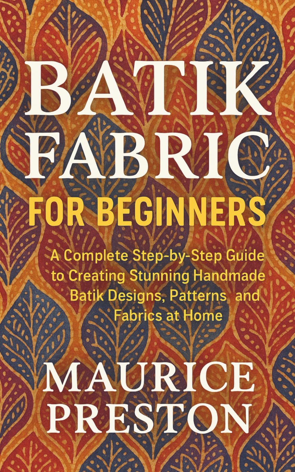 Batik Fabric for Beginners: A Complete Step-by-Step Guide to Creating Stunning Handmade Batik Designs, Patterns, and Fabrics at Home