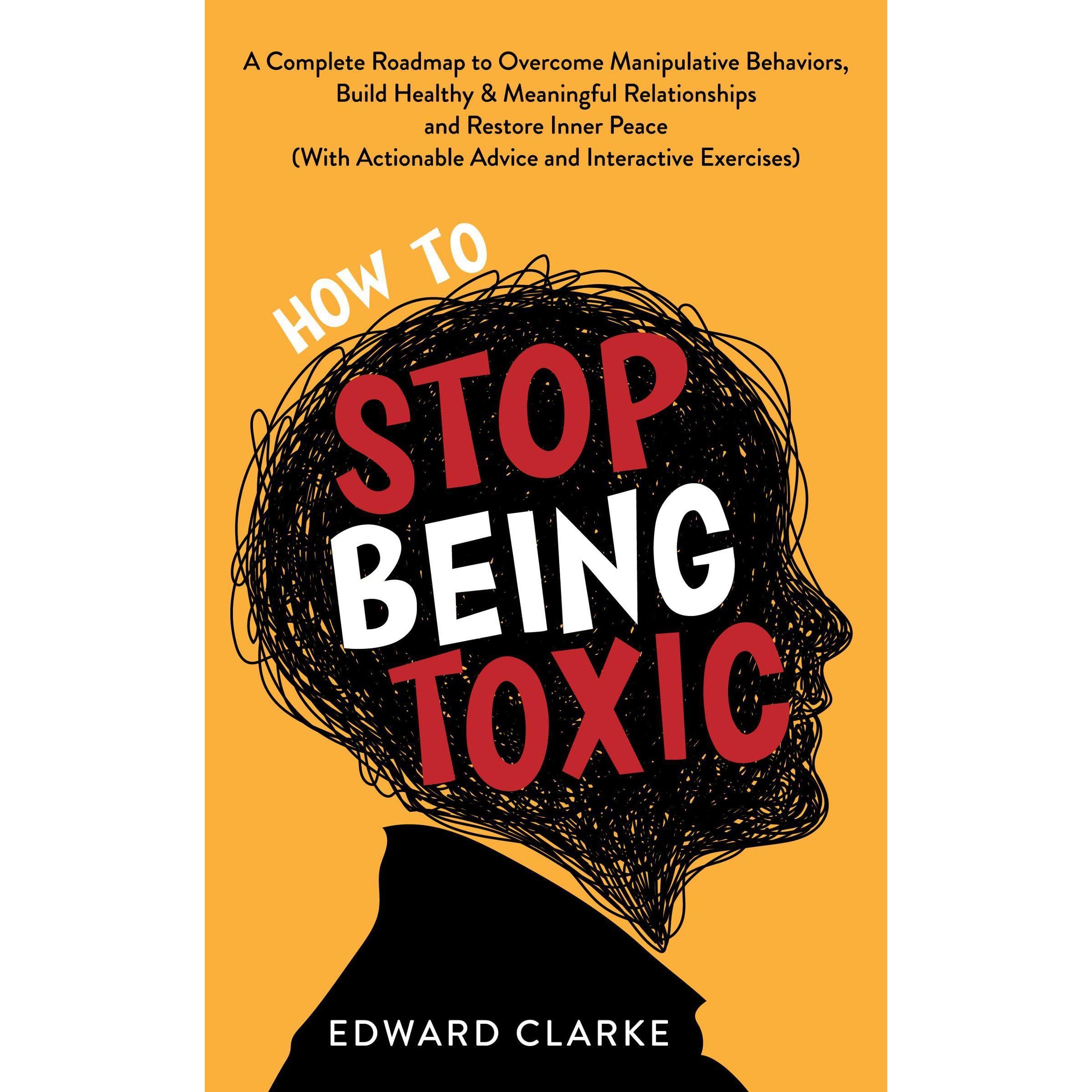 How to Stop Being Toxic: A Complete Roadmap to Overcome Manipulative Behaviors, Build Healthy & Meaningful Relationships and Restore Inner Peace (With Actionable Advice and Interactive Exercises)
