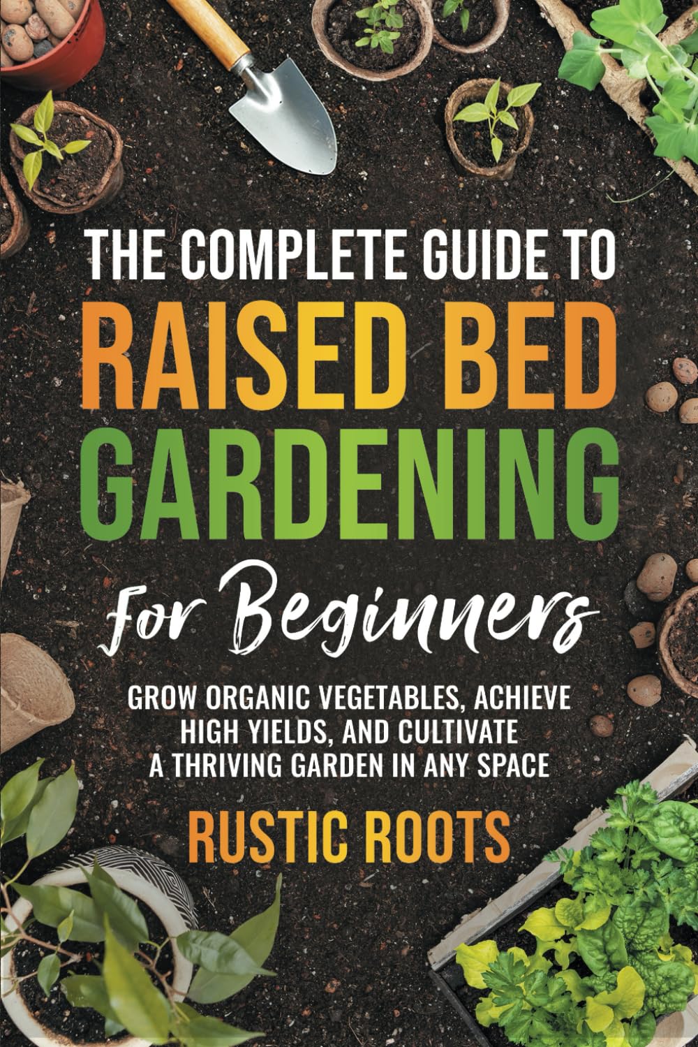 The Complete Guide to Raised Bed Gardening for Beginners: Comprehensive Guide to Growing Organic Vegetables, Achieving High Yields, and Cultivating a Thriving Garden in Any Space