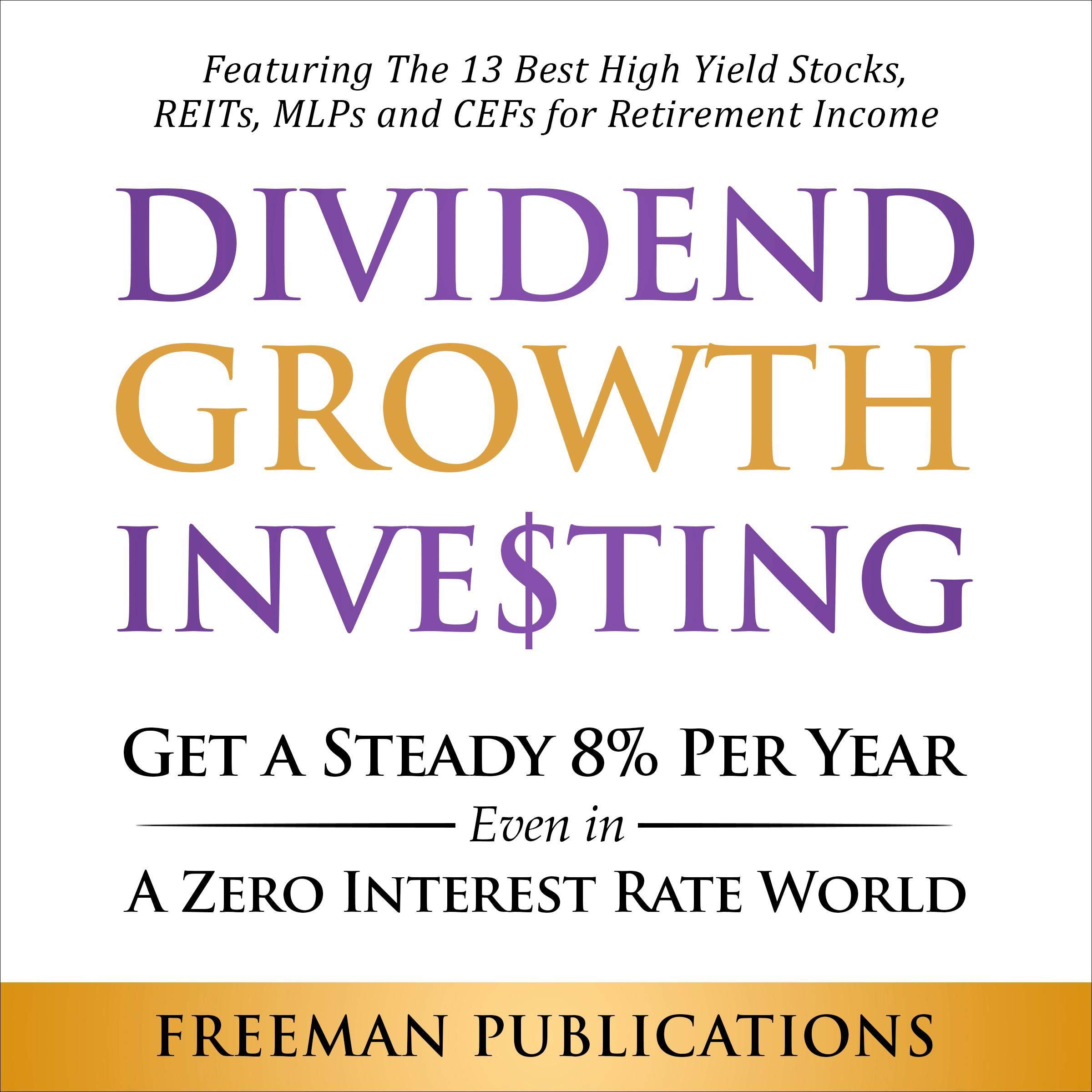 Dividend Growth Investing: Get a Steady 8% Per Year Even in a Zero Interest Rate World - Featuring the 13 Best High Yield Stocks, REITs, MLPs and CEFs for Retirement Income