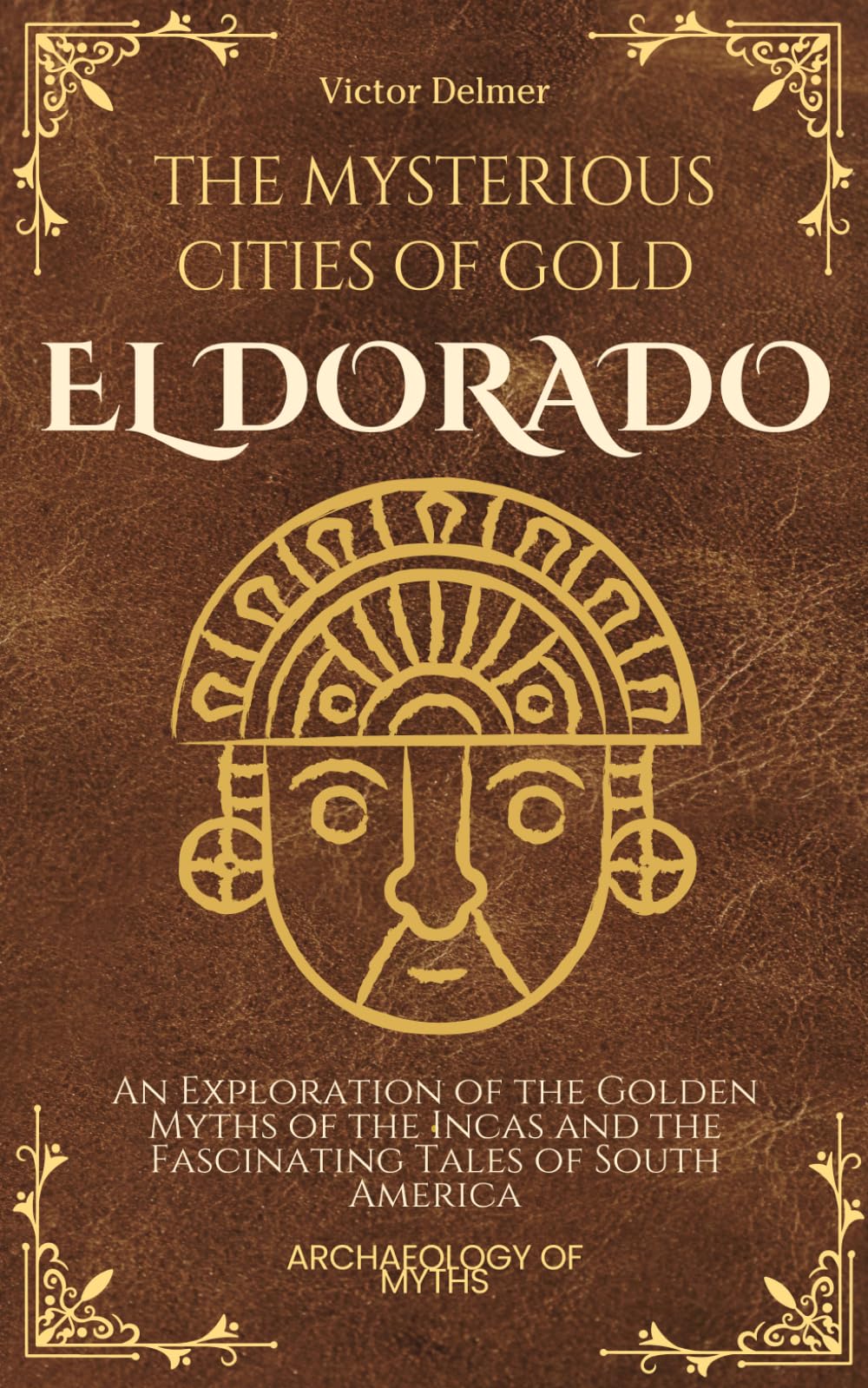 El Dorado: The Mysterious Cities of Gold: An Exploration of the Golden Myths of the Incas and the Fascinating Tales of South America (Archeology Of Myths)