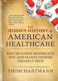 The Hidden History of American Healthcare: Why Sickness Bankrupts You and Makes Others Insanely Rich (The Thom Hartmann Hidden History Series)