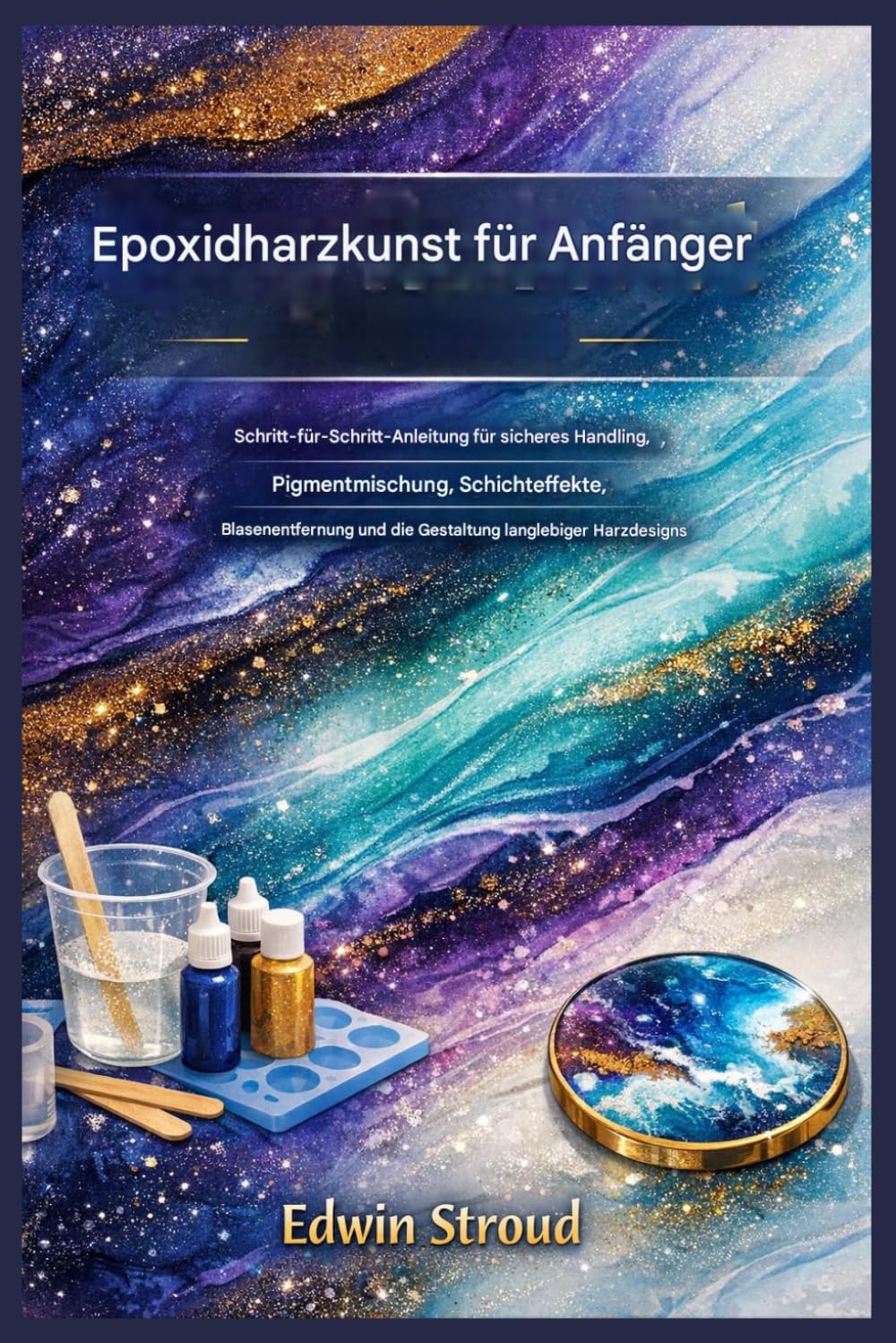 Epoxidharz-Kunst für Anfänger: Schritt-für-Schritt-Anleitung für sicheres Handling, Pigmentmischen, Schichteffekte, Blasenentfernung und die Herstellung langlebiger Harzdesigns
