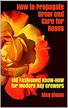 How to Propagate Grow and Care for Roses: Old Fashioned Know-How for Modern Day Growers