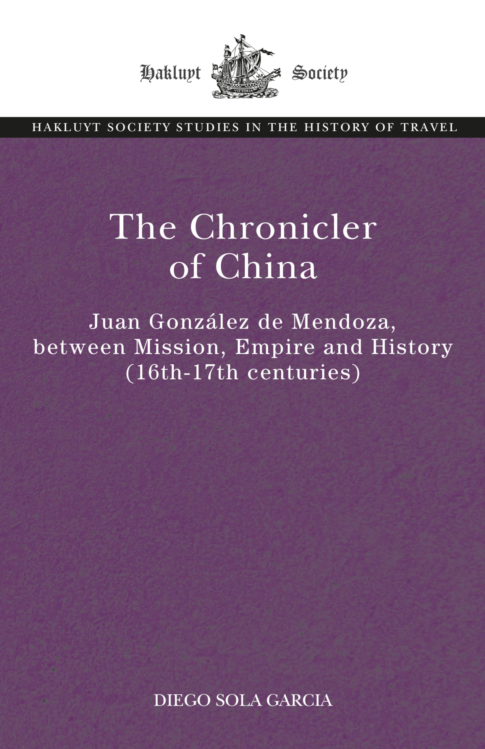 The Chronicler of China: Juan González de Mendoza, between Mission, Empire and History (Sixteenth- to Seventeenth Centuries) (The Hakluyt Society Studies in the History of Travel)