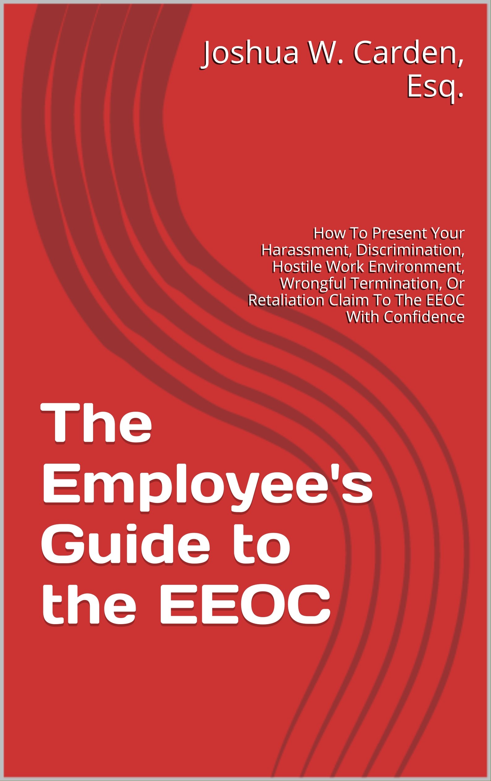The Employee's Guide to the EEOC: How To Present Your Harassment, Discrimination, Hostile Work Environment, Wrongful Termination, Or Retaliation Claim To The EEOC With Confidence