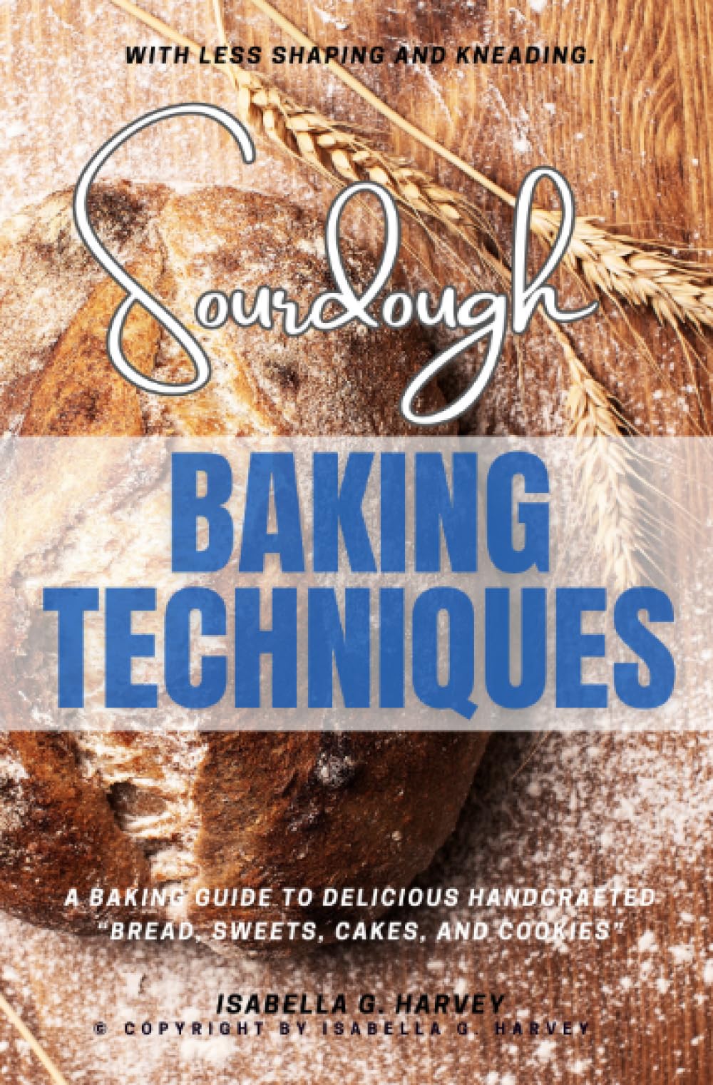 Sourdough Baking Techniques:: A Baking Guide to Delicious Handcrafted “Bread, Sweets, Cakes, and Cookies” — With Less Shaping and Kneading.