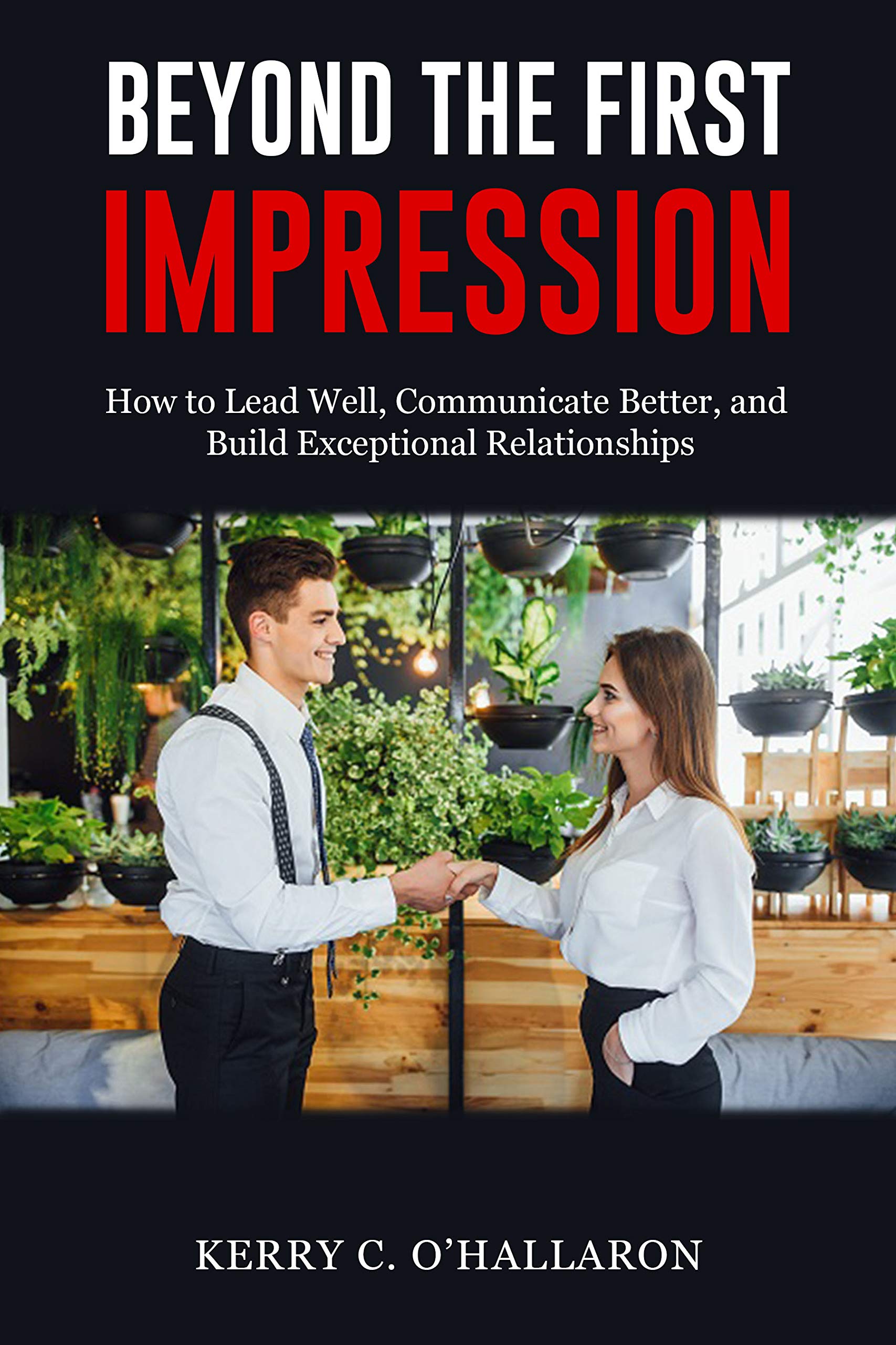 Beyond the First Impression: How to Lead Well, Communicate Better, and Build Exceptional Relationships (New for 2020)