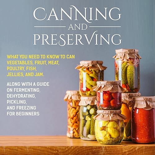 Canning and Preserving: What You Need to Know to Can Vegetables, Fruit, Meat, Poultry, Fish, Jellies, and Jam. Along with a Guide on Fermenting, Dehydrating, Pickling, and Freezing for Beginners