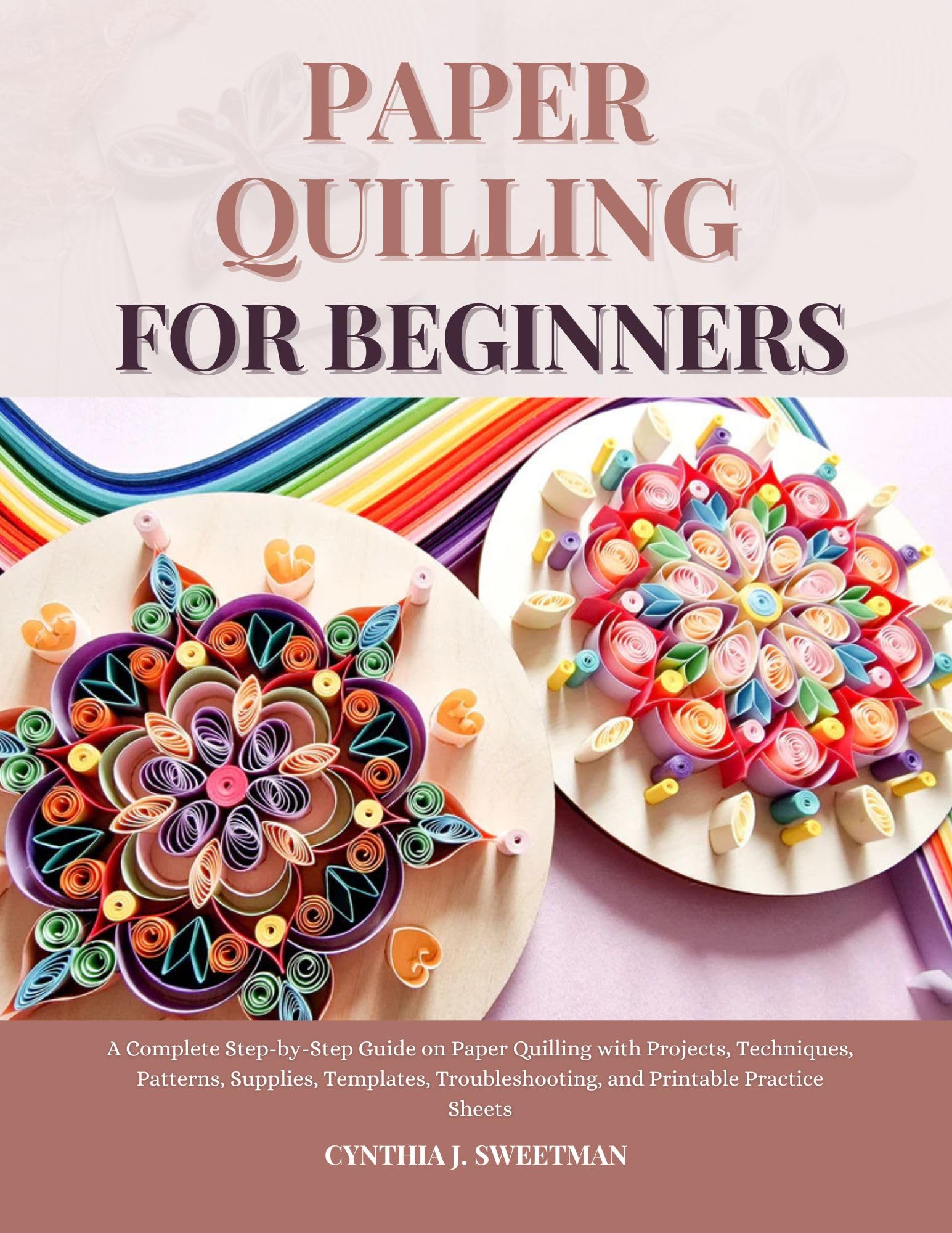 PAPER QUILLING FOR BEGINNERS: A Complete Step-by-Step Guide on Paper Quilling with Projects, Techniques, Patterns, Supplies, Templates, Troubleshooting, and Printable Practice Sheets