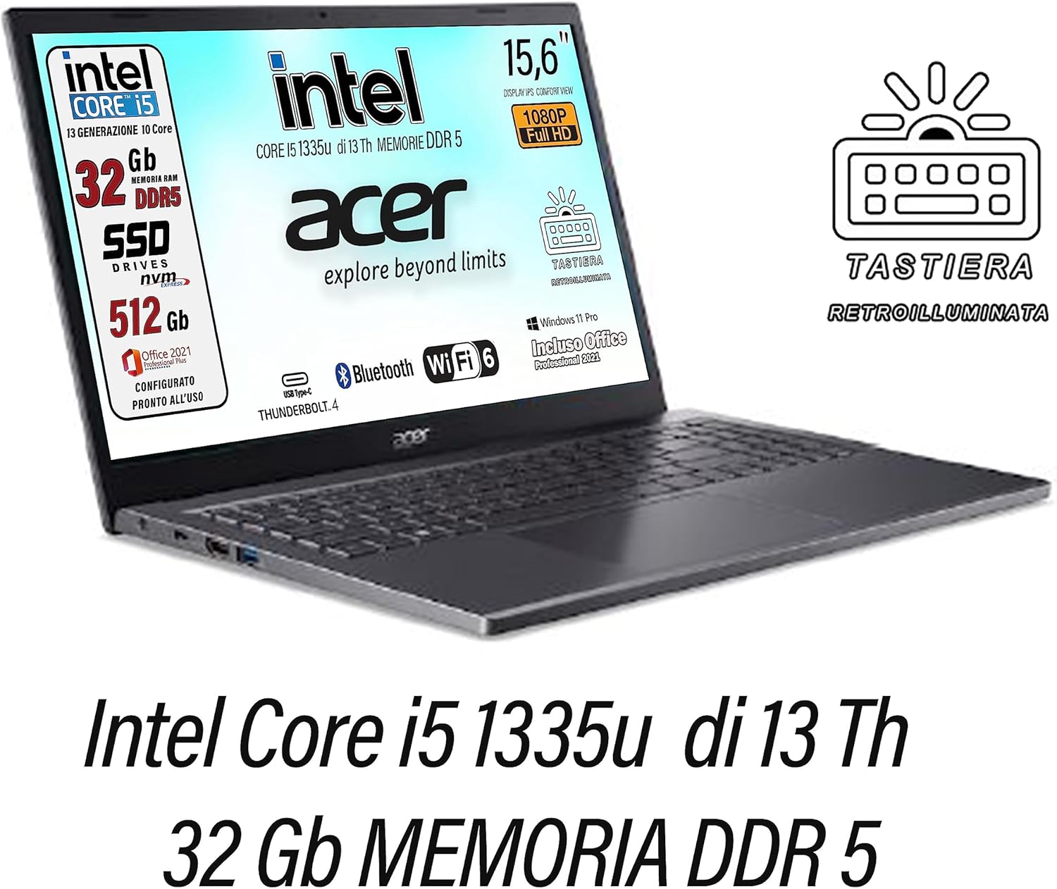 Acer, Pc portatile notebook, Core i5 13Th 10 Core, fino a 4,6 Ghz, Ram 32 Gb DDR5, SSD PCI 512 Gb, Display 15,6 FHD, Win 11 Pro, Suite Office, Tastiera retroilluminata, Preconfigurato, gar. Italia Acer, Pc portatile notebook, Core i5 13Th 10 Core, fino a 4,6 Ghz, Ram 32 Gb DDR5, SSD PCI 512 Gb, Display 15,6 FHD, Win 11 Pro, Suite Office, Tastiera retroilluminata, Preconfigurato, gar. Italia