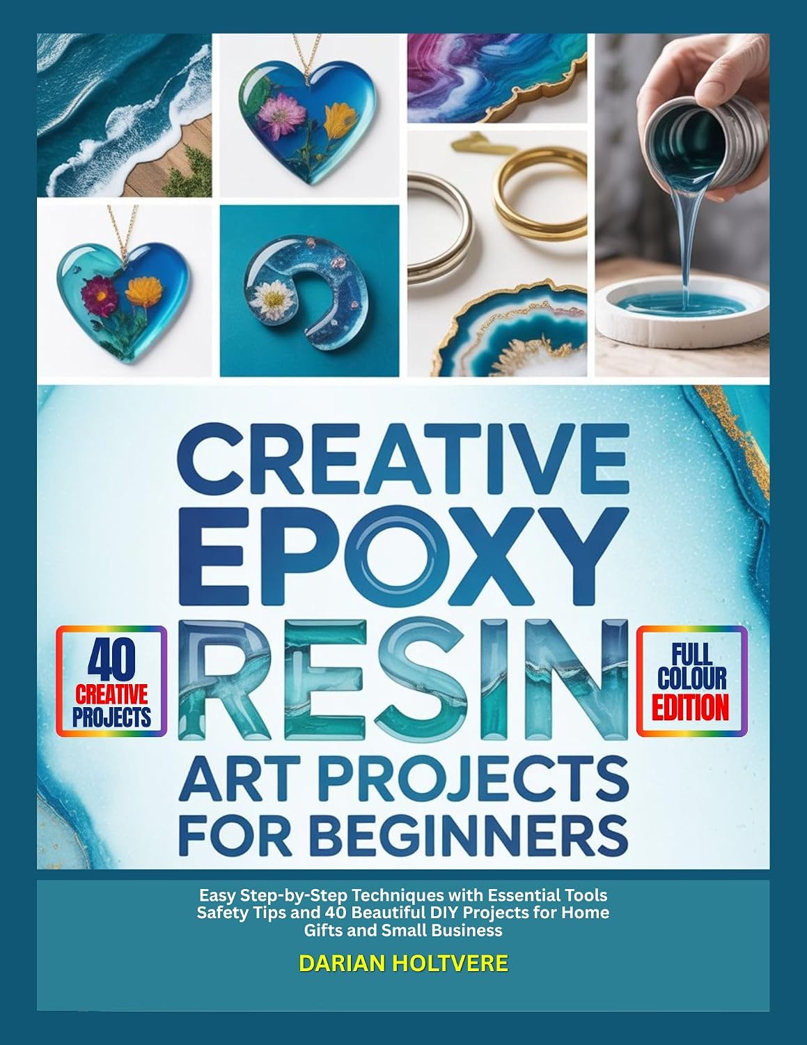 CREATIVE EPOXY RESIN ART PROJECTS FOR BEGINNERS: Easy Step-by-Step Techniques with Essential Tools Safety Tips and 40 Beautiful DIY Projects for Home Gifts and Small Business
