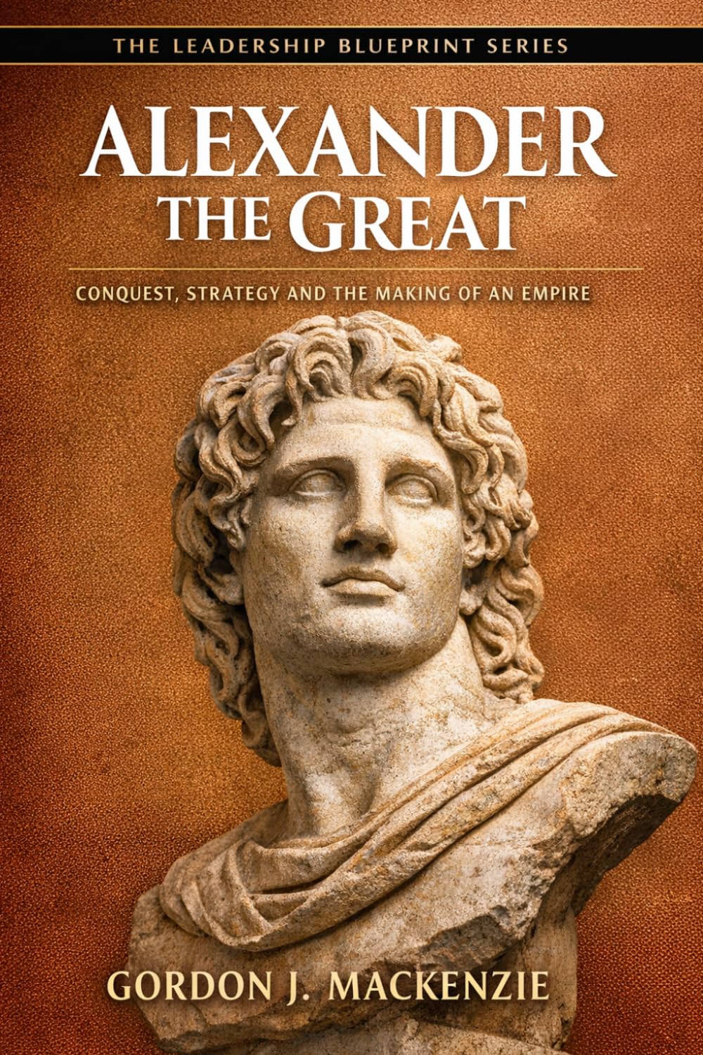 Alexander the Great: Conquest, Strategy and the Making of an Empire (The Leadership Blueprint Series)