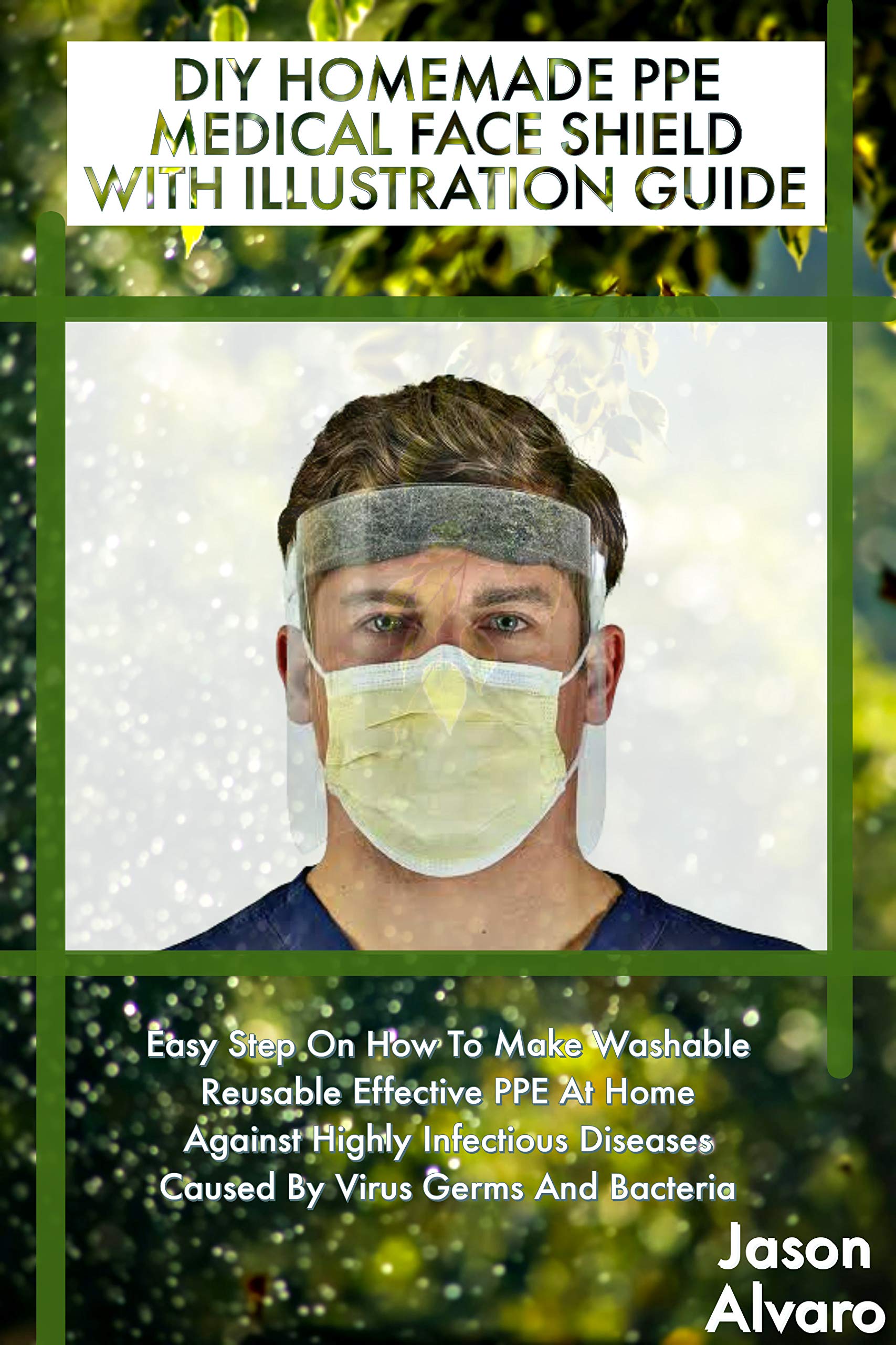 DIY HOMEMADE PPE MEDICAL FACE SHIELD WITH ILLUSTRATION GUIDE: Easy Step On How To Make Washable Reusable Effective PPE At Home Against Highly Infectious Diseases Caused By Virus Germs And Bacteria