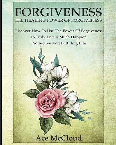 Forgiveness: The Healing Power Of Forgiveness: Discover How To Use The Power Of Forgiveness To Truly Live A Much Happier, Productive And Fulfilling Life (How to Let Go of Anger &amp; Resentment &amp; Heal)