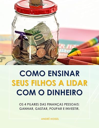 Como Ensinar Seus Filhos a Lidar Com o Dinheiro: Os 4 Pilares das Finanças Pessoais: Ganhar, Gastar, Poupar e Investir