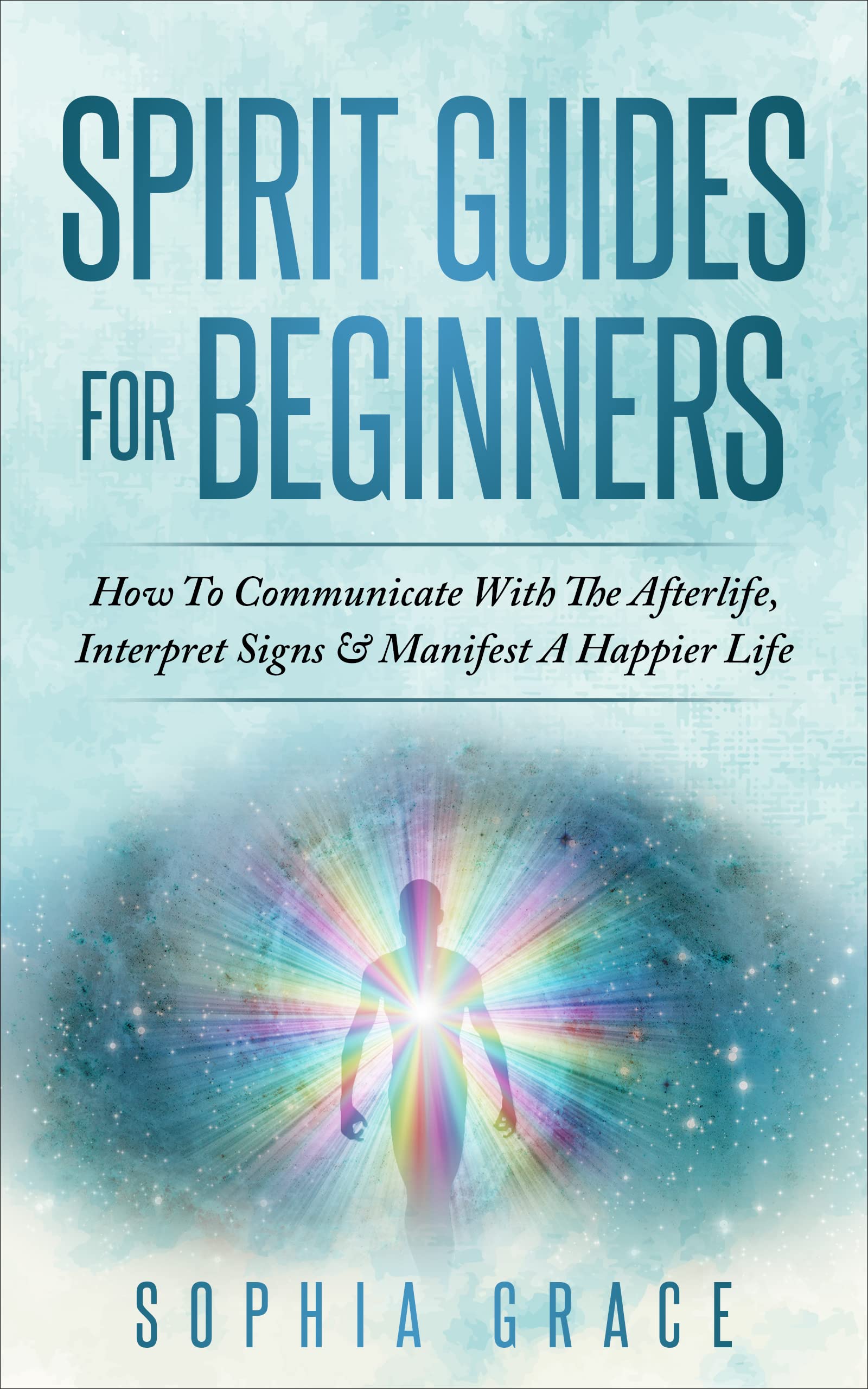 Spirit Guides For Beginners : How To Communicate With The Afterlife, Interpret Signs & Manifest A Happier Life