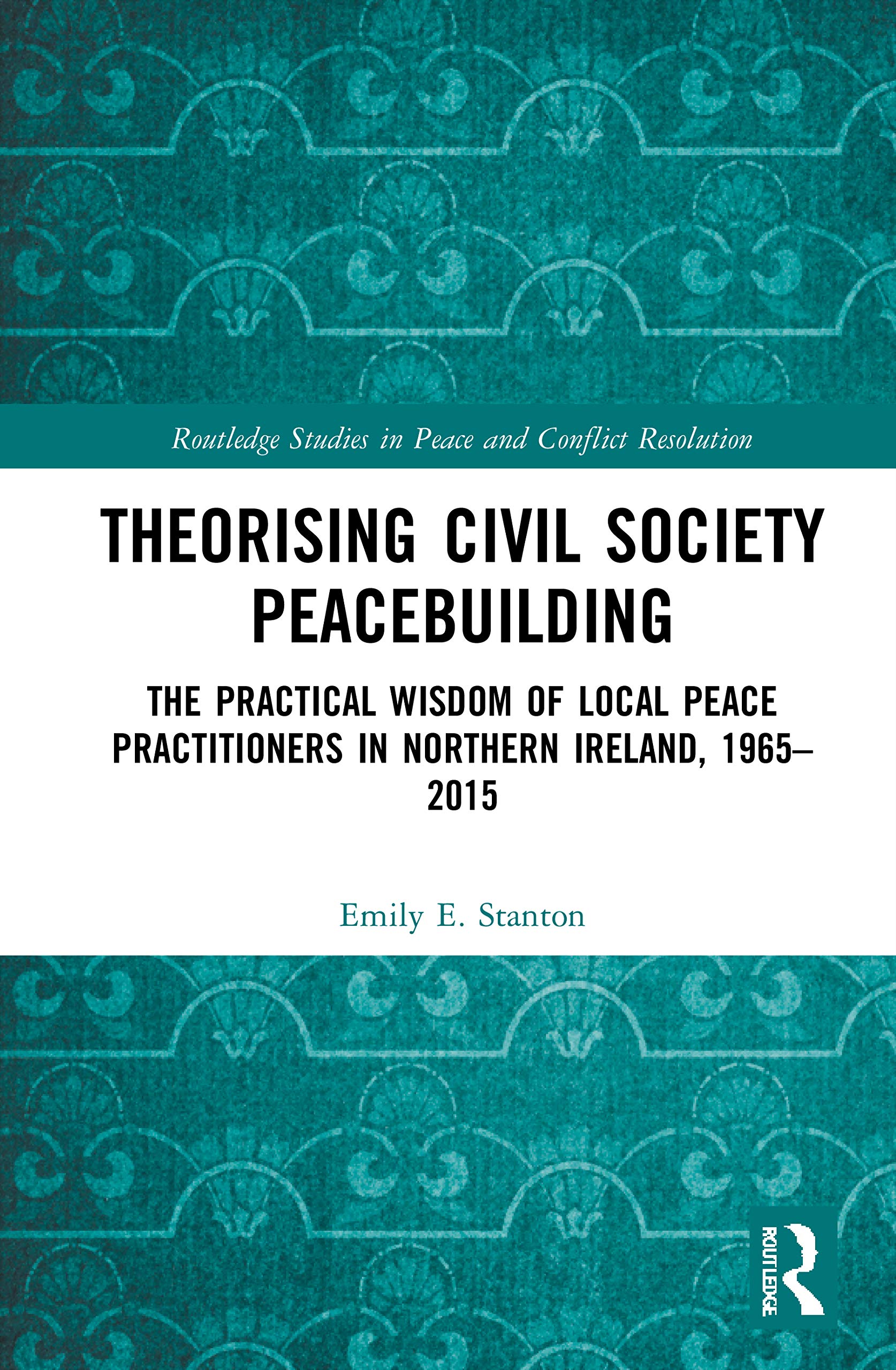 Theorising Civil Society Peacebuilding: The Practical Wisdom of Local Peace Practitioners in Northern Ireland, 1965–2015 (Routledge Studies in Peace and Conflict Resolution)