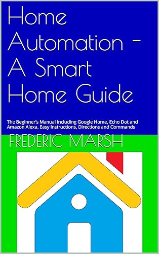 Home Automation - A Smart Home Guide: The Beginner’s Manual Including Google Home, Echo Dot and Amazon Alexa. Easy Instructions, Directions and Commands ... and Home Automation Guide Series Book 1)