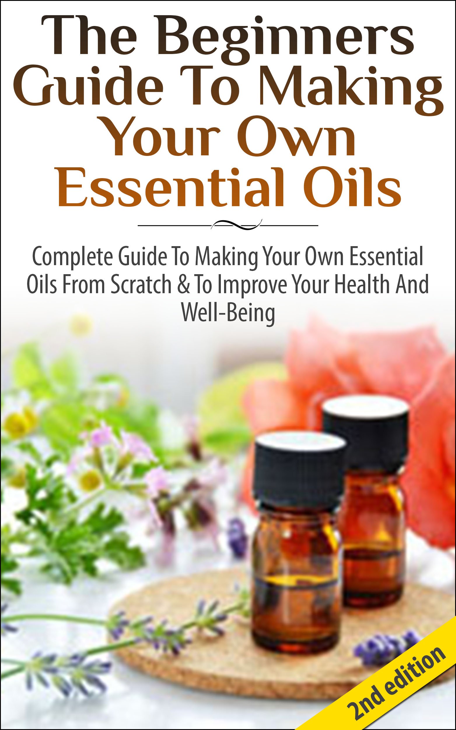 The Beginners Guide to Making Your Own Essential Oils: Complete Guide to Making Your Own Essential Oils from Scratch & to Improve Your Health and Well-Being
