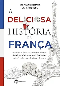 A Deliciosa História da França: as Origens, Fatos e Lendas por Trás das Receitas, Vinhos e Pratos Franceses Mais Populares de Todos os Tempos