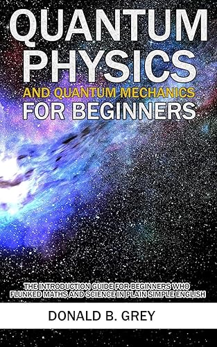 Quantum Physics And Quantum Mechanics For Beginners: The Introduction Guide For Beginners Who Flunked Maths And Science In Plain Simple English