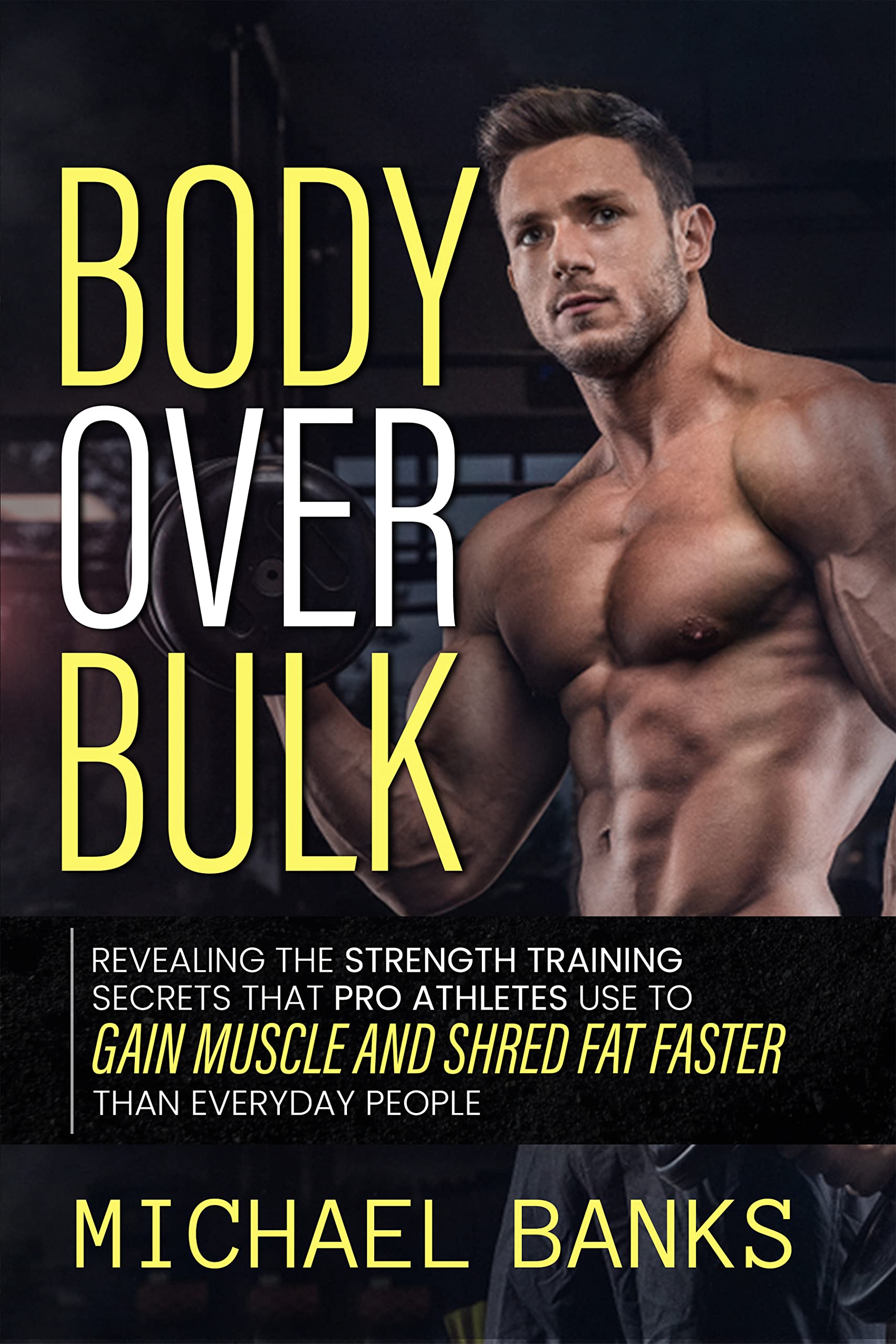 Body Over Bulk: Revealing The Strength Training Secrets That Pro Athletes Use To Gain Muscle and Shred Fat Faster Than Everyday People