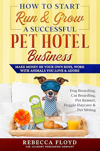 How to Start Run &amp; Grow a Successful Pet Hotel Business : Dog Boarding, Cat Boarding, Pet Kennel, Doggie Daycare &amp; Pet Sitting - Make Money Be Your Own Boss, Work with Animals You Love &amp; Adore