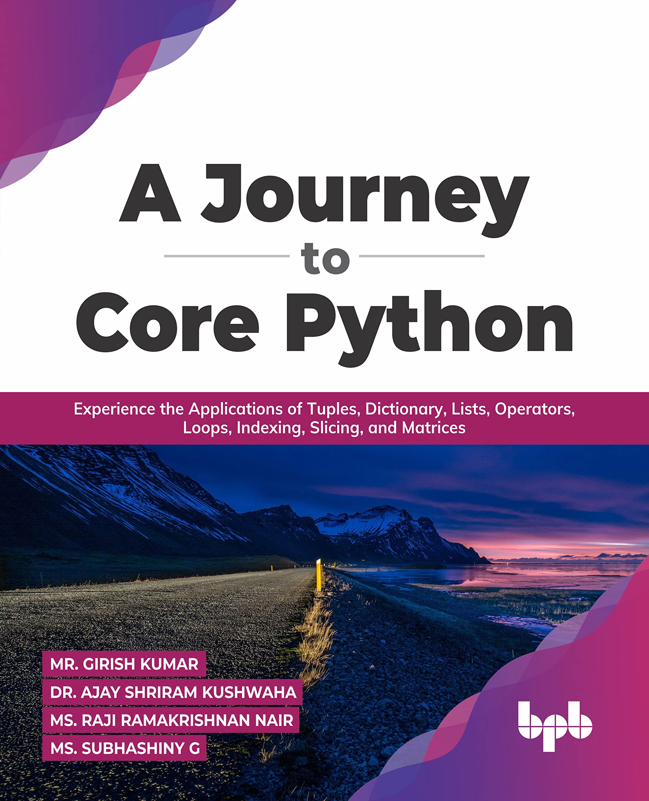 A Journey to Core Python: Experience the Applications of Tuples, Dictionary,  Lists, Operators, Loops, Indexing, Slicing, and Matrices : Mr. Girish  Kumar, Dr. Ajay Shriram Kushwah, Ms. Raji Ramakrishnan Nair, Ms. Subhashiny