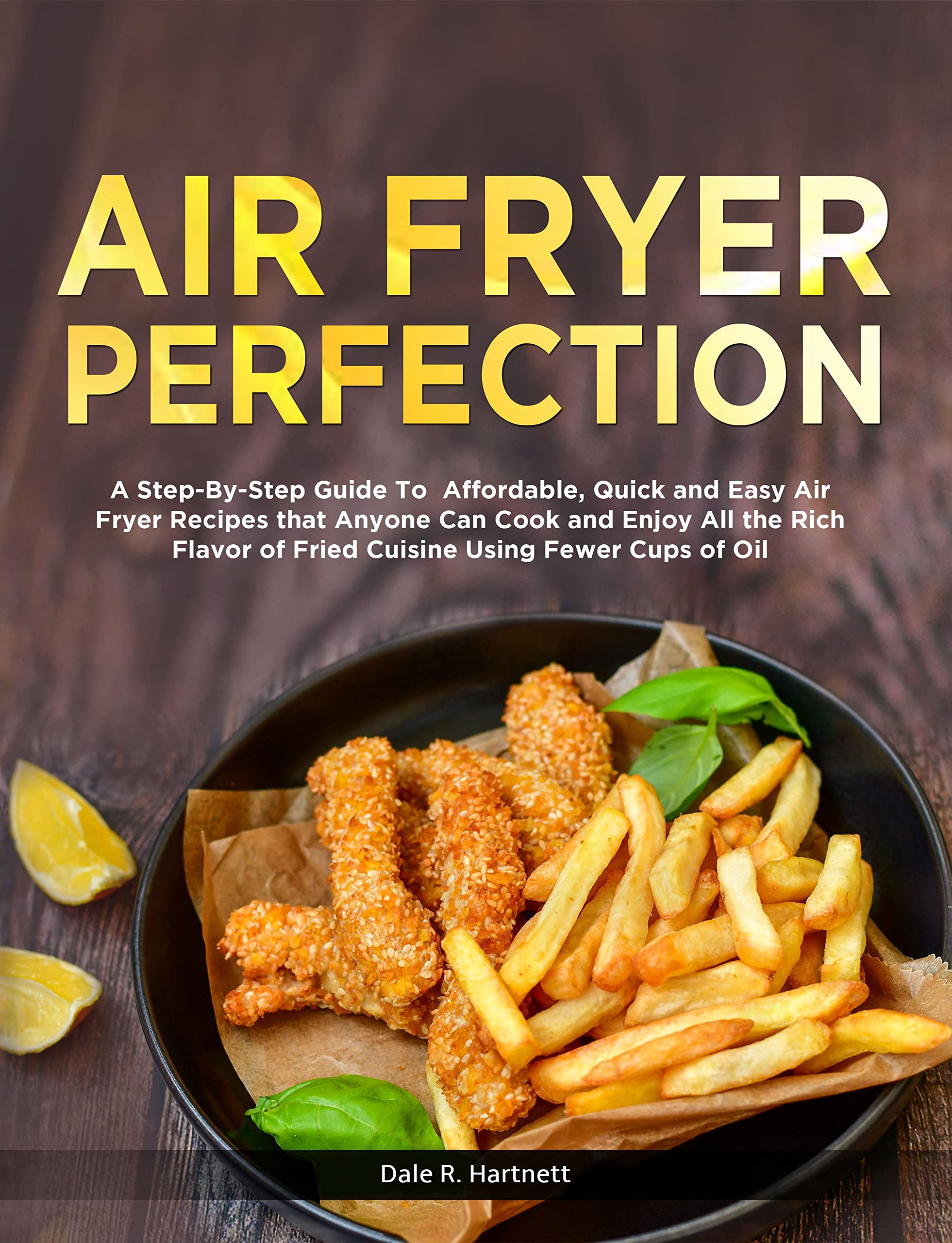 AIR FRYER PERFECTION: A Step-By-Step Guide To Affordable, Quick and Easy Air Fryer Recipes that Anyone Can Cook and Enjoy All the Rich Flavor of Fried Cuisine Using Fewer Cups of Oil