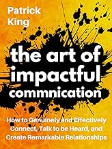 The Art of Impactful Communication: How to Genuinely and Effectively Connect, Talk to be Heard, and Create Remarkable Relationships