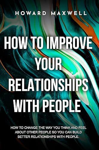 How to Improve Your Relationships with People : How to change the way you think and feel about other people so you can build better relationships with people.