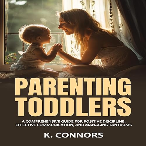 Parenting Toddlers: A Comprehensive Guide for Positive Discipline, Effective Communication, and Managing Tantrums