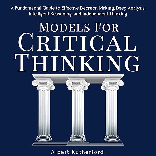 Models for Critical Thinking: A Fundamental Guide to Effective Decision Making, Deep Analysis, Intelligent Reasoning, and Independent Thinking
