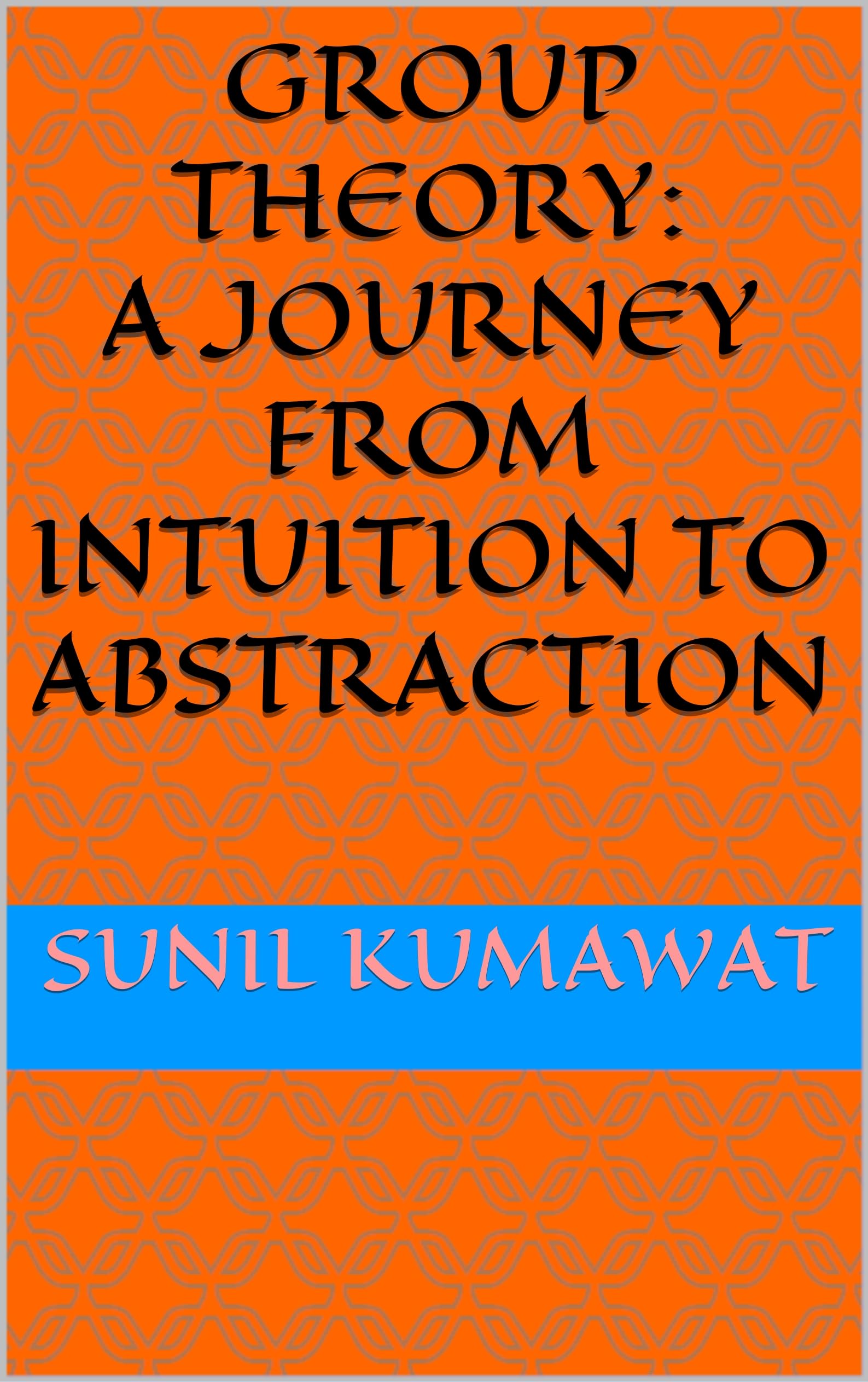 Group Theory: A Journey from Intuition to Abstraction: SUNIL KUMAWAT