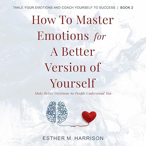 How to Master Emotions for a Better Version of Yourself: Make Better Decisions So People Understand You (Tackle Your Emotions and Coach Yourself to Success)