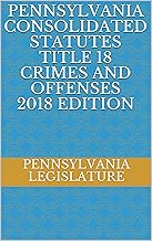PENNSYLVANIA CONSOLIDATED STATUTES TITLE 18 CRIMES AND OFFENSES 2018 EDITION