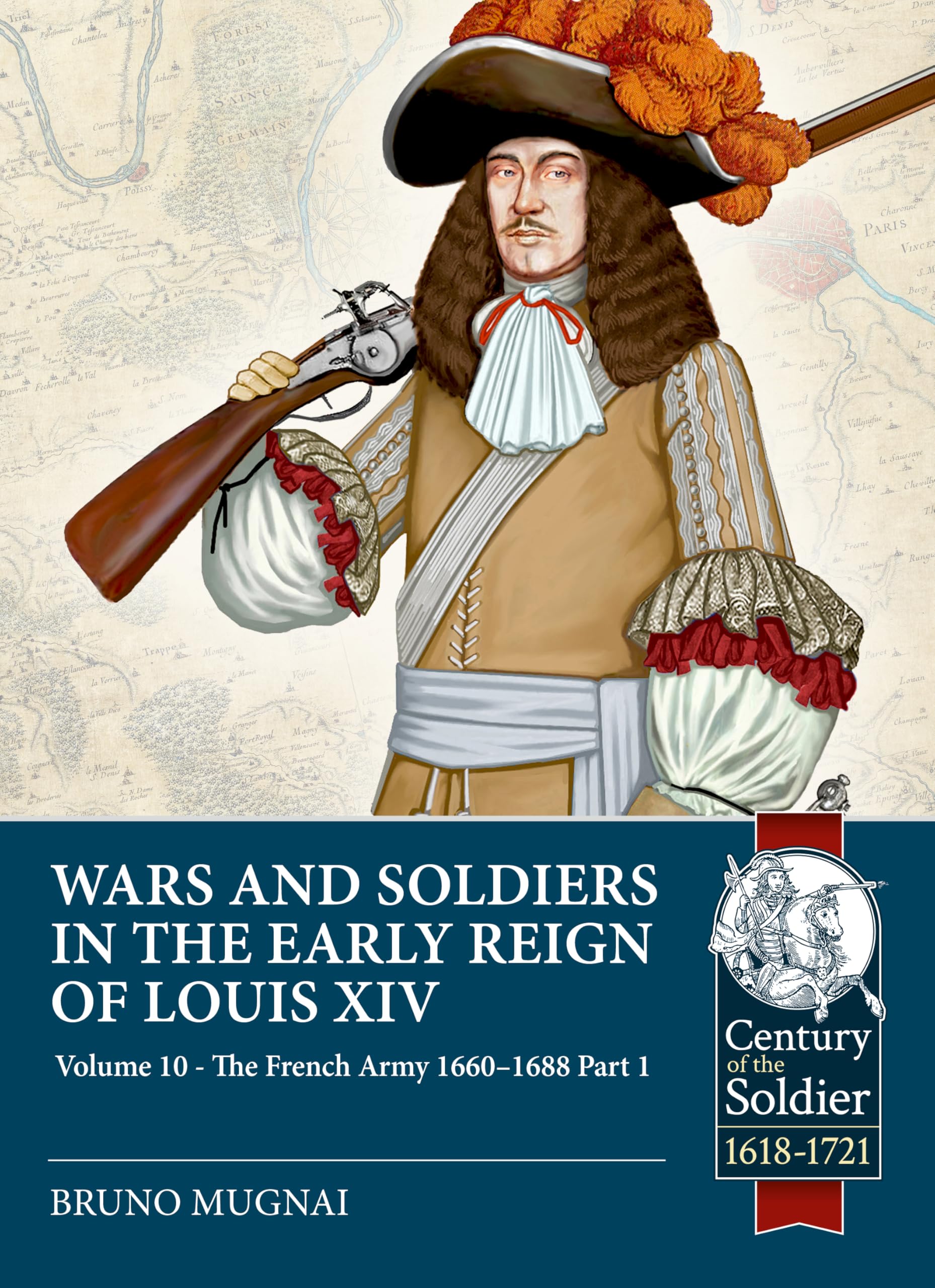 Wars and Soldiers in the Early Reign of Louis XIV Volume 10: The French Army, 1660-1688 Part 1 (Century of the Soldier 1618-1721)