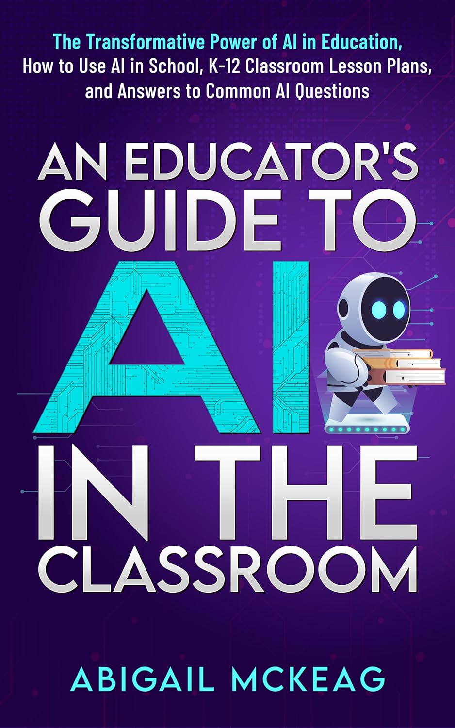 An Educator's Guide to AI in the Classroom: The Transformative Power of AI in Education, How to Use AI in School, K-12 Classroom Lesson Plans, and Answers to Common AI Questions