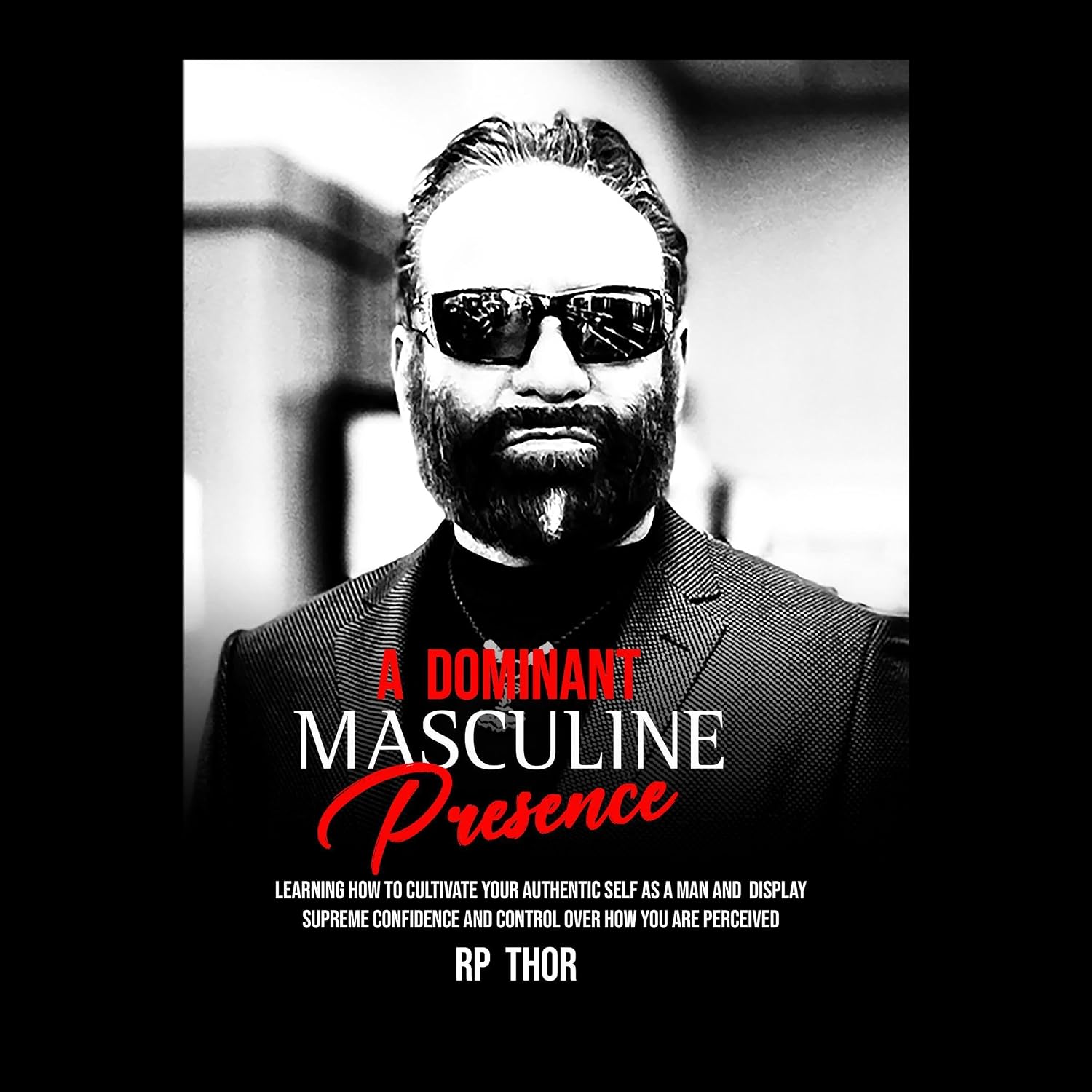 A Dominant Masculine Presence: Learning How to Cultivate Your Authentic Self as A Man and Display Supreme Confidence and Control Over How You Are Perceived