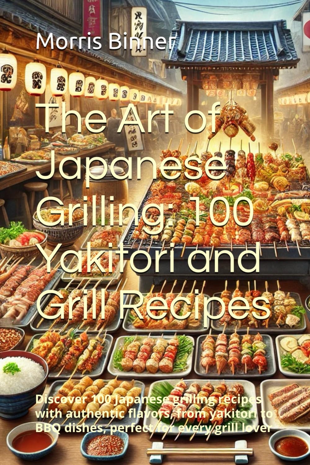 The Art of Japanese Grilling: 100 Yakitori and Grill Recipes: Discover 100 Japanese grilling recipes with authentic flavors, from yakitori to BBQ dishes, perfect for every grill lover